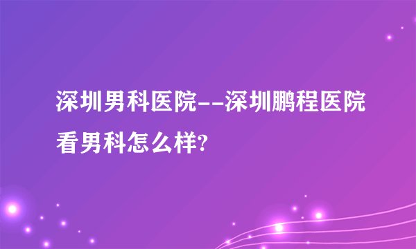 深圳男科医院--深圳鹏程医院看男科怎么样?