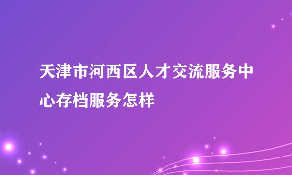 天津市河西区人才交流服务中心存档服务怎样