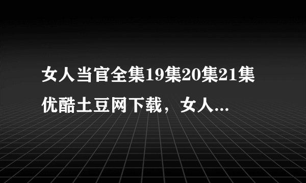 女人当官全集19集20集21集优酷土豆网下载,女人当官电视剧19集20集21集全集视频