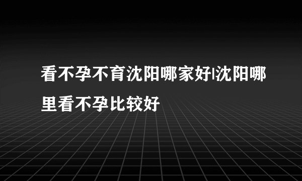 看不孕不育沈阳哪家好|沈阳哪里看不孕比较好