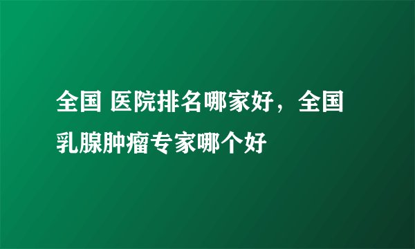 全国 医院排名哪家好，全国乳腺肿瘤专家哪个好