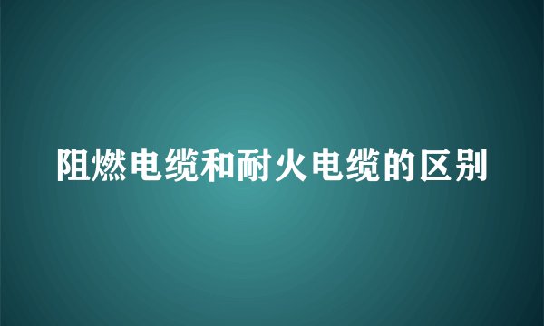 阻燃电缆和耐火电缆的区别