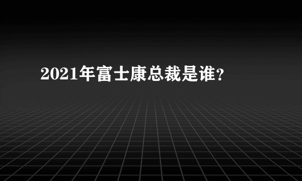 2021年富士康总裁是谁？