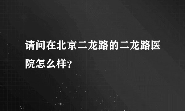 请问在北京二龙路的二龙路医院怎么样？