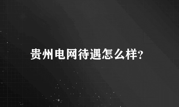 贵州电网待遇怎么样？