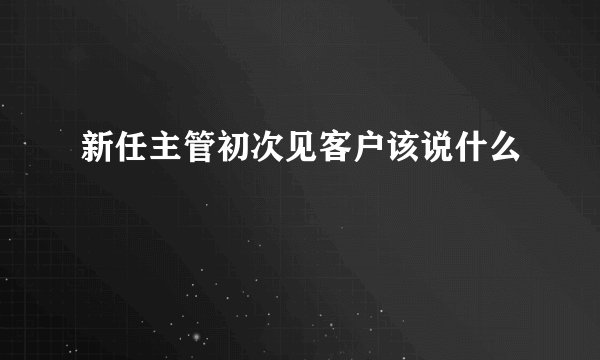 新任主管初次见客户该说什么