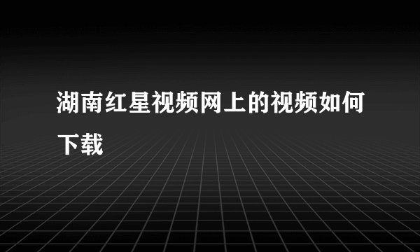 湖南红星视频网上的视频如何下载