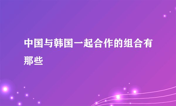 中国与韩国一起合作的组合有那些
