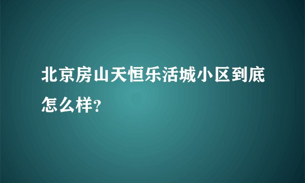 北京房山天恒乐活城小区到底怎么样？