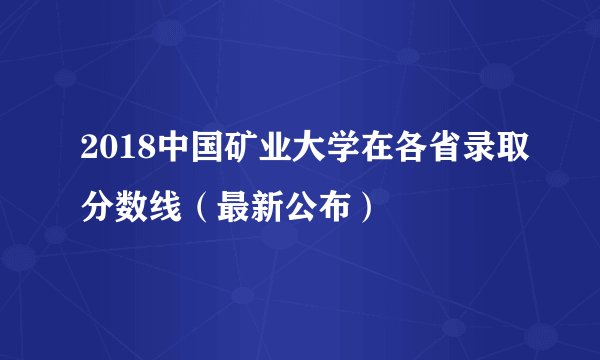 2018中国矿业大学在各省录取分数线(最新公布)