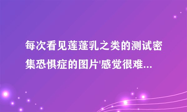 每次看见莲蓬乳之类的测试密集恐惧症的图片'感觉很难受'这是怎