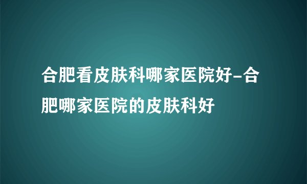 合肥看皮肤科哪家医院好-合肥哪家医院的皮肤科好