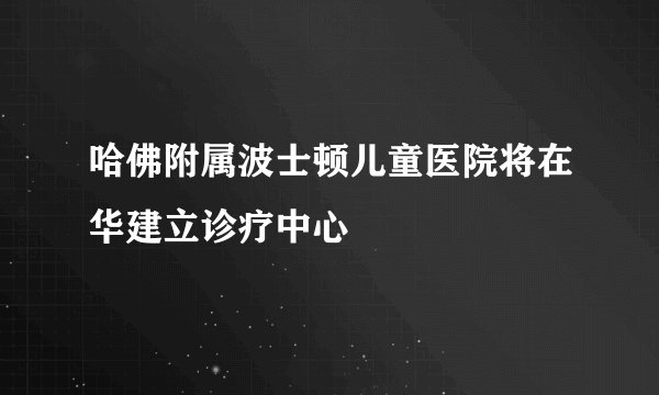 哈佛附属波士顿儿童医院将在华建立诊疗中心