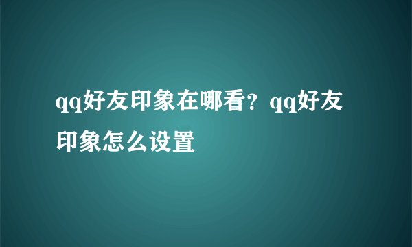qq好友印象在哪看？qq好友印象怎么设置