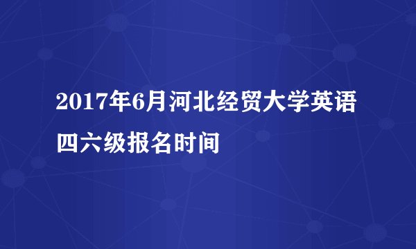 2017年6月河北经贸大学英语四六级报名时间