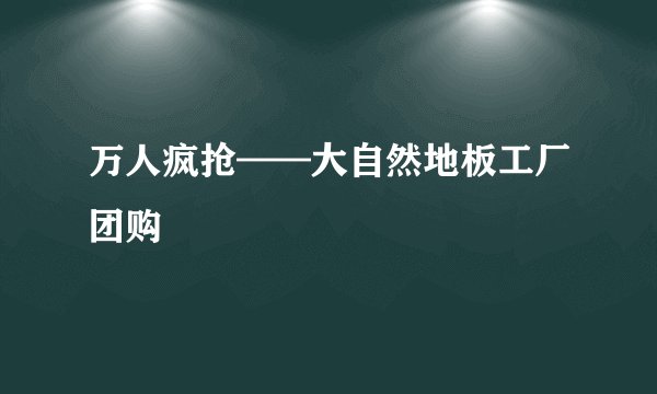 万人疯抢——大自然地板工厂团购