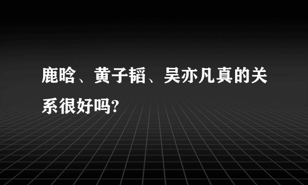 鹿晗、黄子韬、吴亦凡真的关系很好吗?