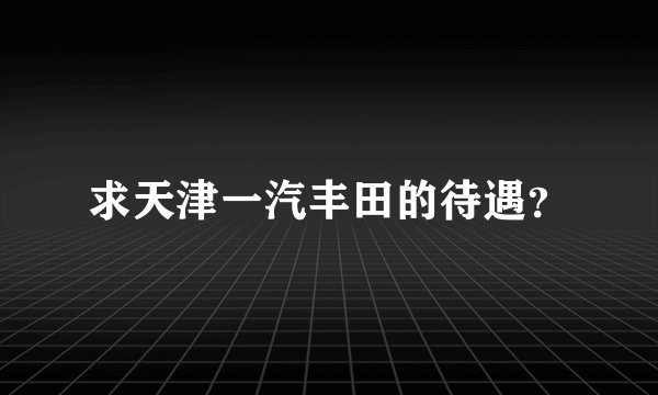 求天津一汽丰田的待遇？