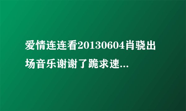 爱情连连看20130604肖骁出场音乐谢谢了跪求速度啊我把所有分都给你