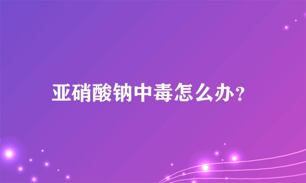 亚硝酸钠中毒怎么办?