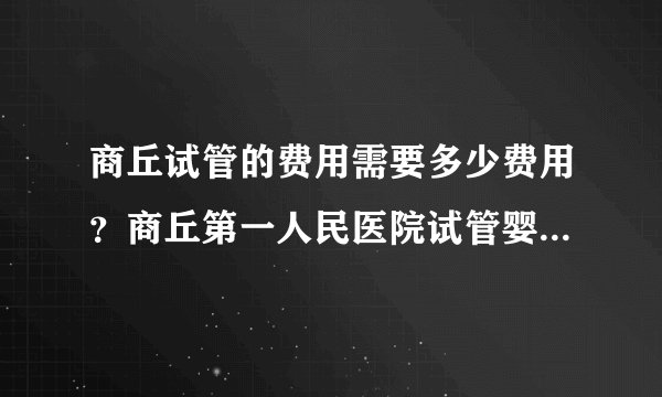 商丘试管的费用需要多少费用？商丘第一人民医院试管婴儿怎么样？