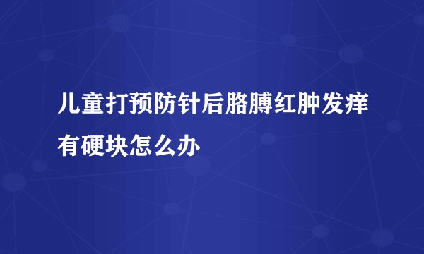 儿童打预防针后胳膊红肿发痒有硬块怎么办