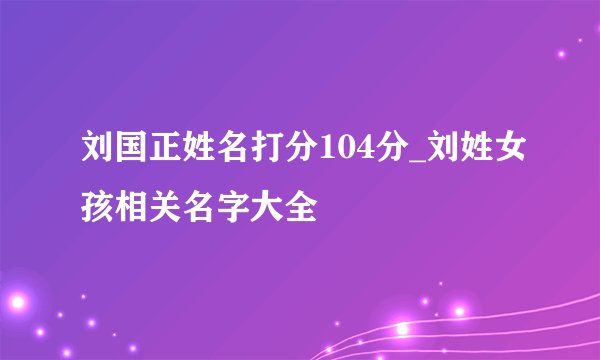 刘国正姓名打分104分_刘姓女孩相关名字大全