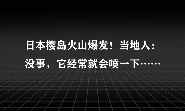 日本樱岛火山爆发!当地人:没事,它经常就会喷一下……