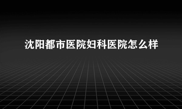 沈阳都市医院妇科医院怎么样