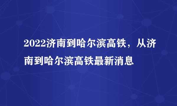 2022济南到哈尔滨高铁,从济南到哈尔滨高铁最新消息
