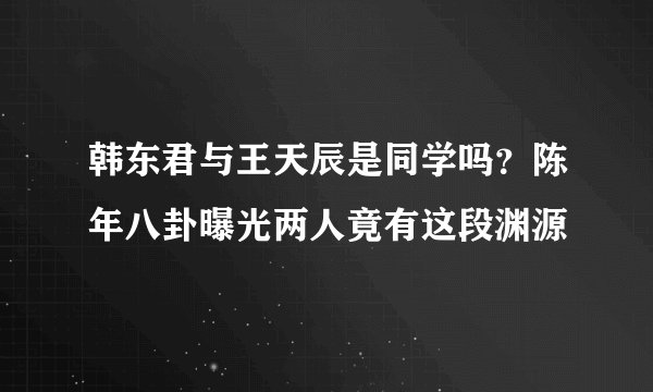 韩东君与王天辰是同学吗?陈年八卦曝光两人竟有这段渊源