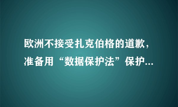 欧洲不接受扎克伯格的道歉，准备用“数据保护法”保护用户隐私。这有何重大影响？