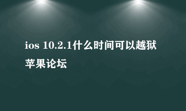 ios 10.2.1什么时间可以越狱 苹果论坛