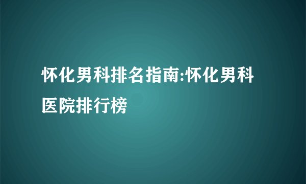 怀化男科排名指南:怀化男科医院排行榜
