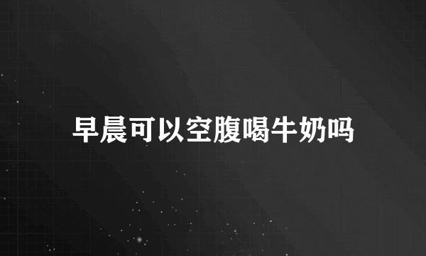 早晨可以空腹喝牛奶吗