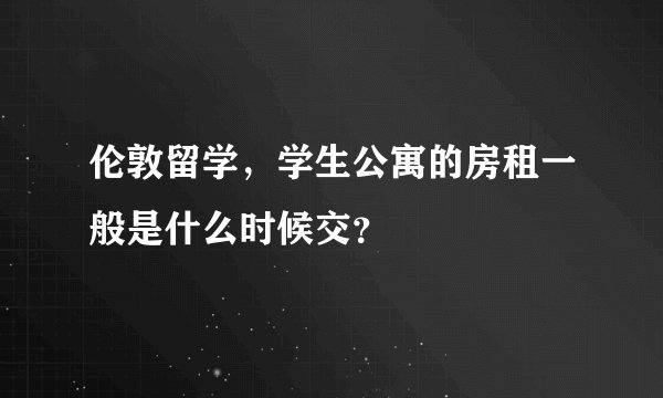 伦敦留学，学生公寓的房租一般是什么时候交？
