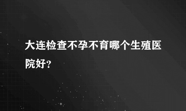 大连检查不孕不育哪个生殖医院好?