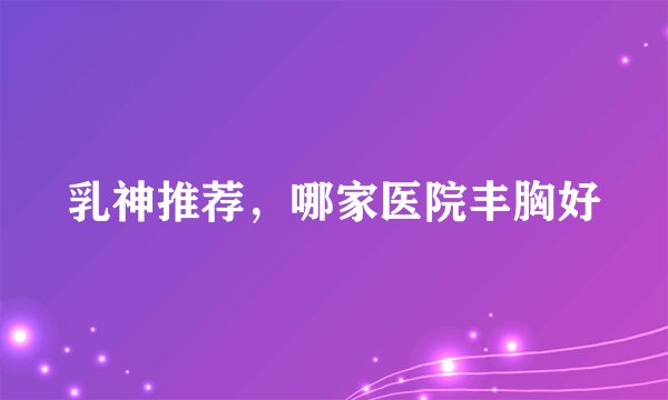 乳神推荐，哪家医院丰胸好