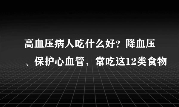高血压病人吃什么好?降血压、保护心血管,常吃这12类食物