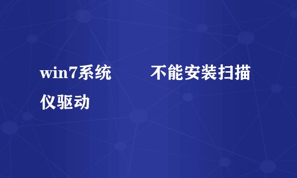 win7系统問題 不能安装扫描仪驱动