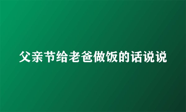 父亲节给老爸做饭的话说说