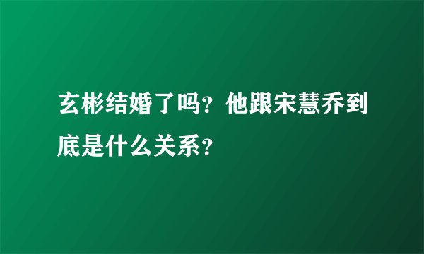 玄彬结婚了吗？他跟宋慧乔到底是什么关系？