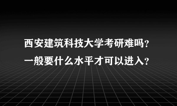 西安建筑科技大学考研难吗?一般要什么水平才可以进入?