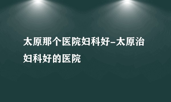 太原那个医院妇科好-太原治妇科好的医院