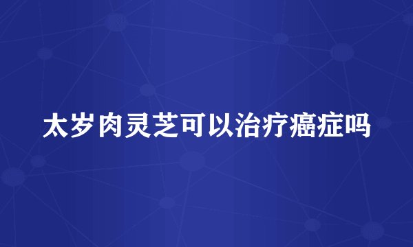 太岁肉灵芝可以治疗癌症吗