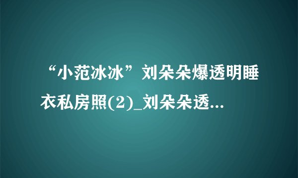 “小范冰冰”刘朵朵爆透明睡衣私房照(2)_刘朵朵透明睡衣私房照