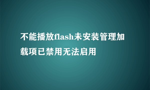 不能播放flash未安装管理加载项已禁用无法启用