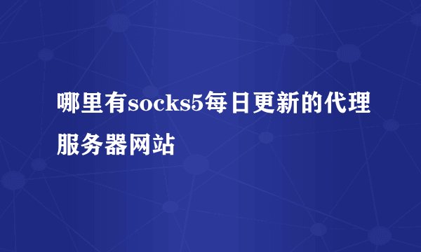 哪里有socks5每日更新的代理服务器网站