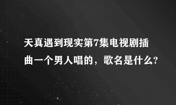 天真遇到现实第7集电视剧插曲一个男人唱的,歌名是什么?