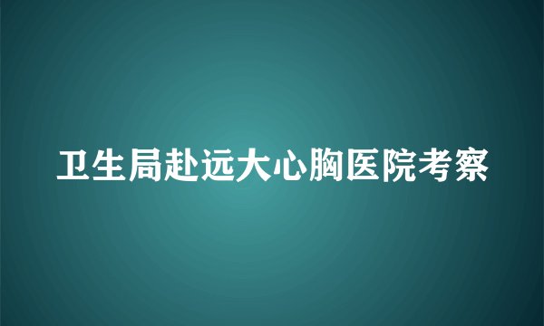 卫生局赴远大心胸医院考察